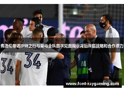 弗洛伦蒂诺沙特之行与皇马全队首次见面揭示背后深层战略和合作潜力