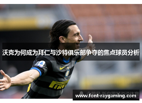 沃克为何成为拜仁与沙特俱乐部争夺的焦点球员分析