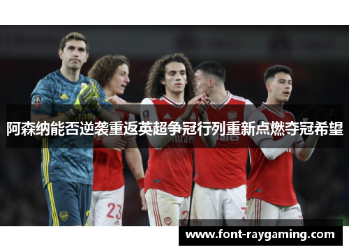 阿森纳能否逆袭重返英超争冠行列重新点燃夺冠希望