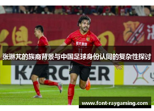 张琳芃的族裔背景与中国足球身份认同的复杂性探讨